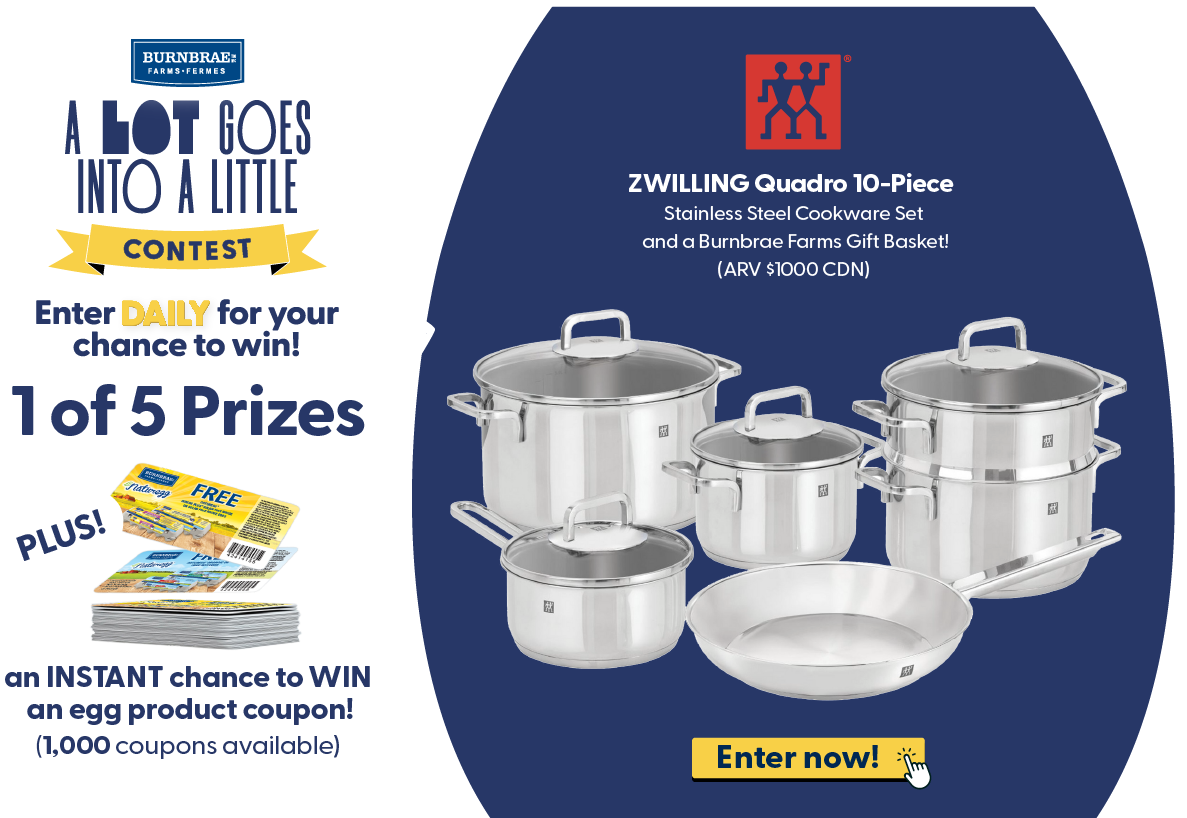 Enter DAILY for your chance to win! 1 of 5 Prizes ZWILLING Quadro 10-Piece Stainless Steel Cookware Set and a Burnbrae Farms Gift Basket! (ARV $1000 CDN) Plus an INSTANT chance to WIN an egg product coupon! (1,000 coupons available). Enter now