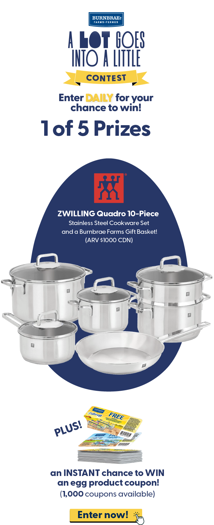 Enter DAILY for your chance to win! 1 of 5 Prizes ZWILLING Quadro 10-Piece Stainless Steel Cookware Set and a Burnbrae Farms Gift Basket! (ARV $1000 CDN) Plus an INSTANT chance to WIN an egg product coupon! (1,000 coupons available). Enter now